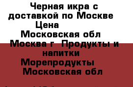 Черная икра с доставкой по Москве › Цена ­ 2 400 - Московская обл., Москва г. Продукты и напитки » Морепродукты   . Московская обл.